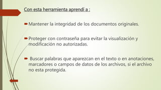 Con esta herramienta aprendí a :
Mantener la integridad de los documentos originales.
Proteger con contraseña para evitar la visualización y
modificación no autorizadas.
 Buscar palabras que aparezcan en el texto o en anotaciones,
marcadores o campos de datos de los archivos, si el archivo
no esta protegida.
 