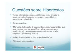 Pro-Reitoria de Extensão e Cultura
Questões sobre Hipertextos
 Textos interativos que possibilitam ao leitor ampliar o
conhecimento de acordo com suas necessidades,
navegando pelos links.
 Carga cognitiva.
 “Memória de trabalho é o conjunto de recursos mentais que
uma pessoa usa para codificar, ativar, armazenar e
manipular informações enquanto realiza uma tarefa
cognitiva” (Baddeley, 2003 ).
 Muitos links causam sobrecarga de decisões.
 Efeito das interrrupções.
 