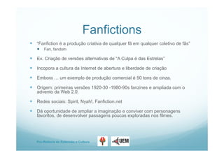 Pro-Reitoria de Extensão e Cultura
Fanfictions
 “Fanfiction é a produção criativa de qualquer fã em qualquer coletivo de fãs”
 Fan, fandom
 Ex. Criação de versões alternativas de “A Culpa é das Estrelas”
 Incopora a cultura da Internet de abertura e liberdade de criação
 Embora … um exemplo de produção comercial é 50 tons de cinza.
 Origem: primeiras versões 1920-30 -1980-90s fanzines e ampliada com o
advento da Web 2.0.
 Redes sociais: Spirit, Nyah!, Fanfiction.net
 Dá oportunidade de ampliar a imaginação e conviver com personagens
favoritos, de desenvolver passagens poucos exploradas nos filmes.
 