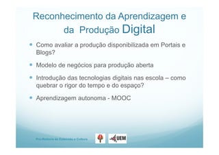 Pro-Reitoria de Extensão e Cultura
Reconhecimento da Aprendizagem e
da Produção Digital
 Como avaliar a produção disponibilizada em Portais e
Blogs?
 Modelo de negócios para produção aberta
 Introdução das tecnologias digitais nas escola – como
quebrar o rigor do tempo e do espaço?
 Aprendizagem autonoma - MOOC
 