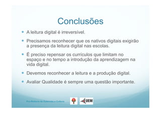 Pro-Reitoria de Extensão e Cultura
Conclusões
 A leitura digital é irreversível.
 Precisamos reconhecer que os nativos digitais exigirão
a presença da leitura digital nas escolas.
 É preciso repensar os currículos que limitam no
espaço e no tempo a introdução da aprendizagem na
vida digital.
 Devemos reconhecer a leitura e a produção digital.
 Avaliar Qualidade é sempre uma questão importante.
 