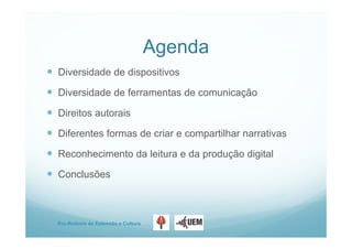 Pro-Reitoria de Extensão e Cultura
Agenda
 Diversidade de dispositivos
 Diversidade de ferramentas de comunicação
 Direitos autorais
 Diferentes formas de criar e compartilhar narrativas
 Reconhecimento da leitura e da produção digital
 Conclusões
 