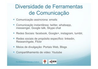 Pro-Reitoria de Extensão e Cultura
Diversidade de Ferramentas
de Comunicação
 Comunicação assincrona: emails
 Comunicação instantânea: twitter, whatsapp,
messenger, Google talk, Skype chat
 Redes Sociais: facebook, Google+, instagram, tumblr,
 Redes sociais de propósito específico: linkedin,
Researchgate, Flickr
 Meios de divulgação: Portais Web, Blogs
 Compartilhamento de video: Youtube
 