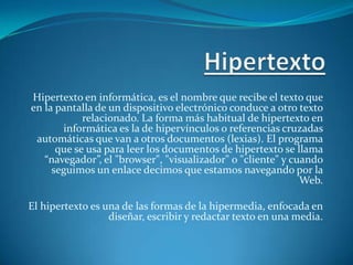 Hipertexto Hipertexto en informática, es el nombre que recibe el texto que en la pantalla de un dispositivo electrónico conduce a otro texto relacionado. La forma más habitual de hipertexto en informática es la de hipervínculos o referencias cruzadas automáticas que van a otros documentos (lexias). El programa que se usa para leer los documentos de hipertexto se llama “navegador”, el "browser", "visualizador" o "cliente" y cuando seguimos un enlace decimos que estamos navegando por la Web. El hipertexto es una de las formas de la hipermedia, enfocada en diseñar, escribir y redactar texto en una media. 