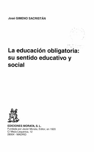 José GIMENO SACRISTÁN




La educación obligatoria:
su sentido educativo y
social




EDICIONES MORATA, S. L.
Fundada por Javier Morata, Editor, en 1920
C/ Mejía Lequerica, 12
28004 - MADRID
 