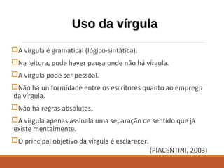 Uso da vírgulaUso da vírgula
A vírgula é gramatical (lógico-sintática).
Na leitura, pode haver pausa onde não há vírgula.
A vírgula pode ser pessoal.
Não há uniformidade entre os escritores quanto ao emprego
da vírgula.
Não há regras absolutas.
A vírgula apenas assinala uma separação de sentido que já
existe mentalmente.
O principal objetivo da vírgula é esclarecer.
(PIACENTINI, 2003)
 