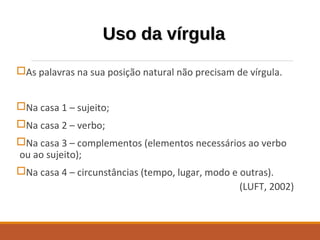Uso da vírgulaUso da vírgula
As palavras na sua posição natural não precisam de vírgula.
Na casa 1 – sujeito;
Na casa 2 – verbo;
Na casa 3 – complementos (elementos necessários ao verbo
ou ao sujeito);
Na casa 4 – circunstâncias (tempo, lugar, modo e outras).
(LUFT, 2002)
 