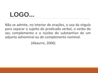 LOGO...
Não se admite, no interior de orações, o uso da vírgula
para separar o sujeito do predicado verbal, o verbo do
seu complemento e o núcleo do substantivo de um
adjunto adnominal ou de complemento nominal.
(Abaurre, 2006)
 