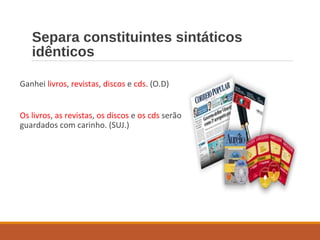 Separa constituintes sintáticos
idênticos
Ganhei livros, revistas, discos e cds. (O.D)
Os livros, as revistas, os discos e os cds serão
guardados com carinho. (SUJ.)
 