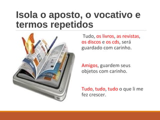 Isola o aposto, o vocativo e
termos repetidos
Tudo, os livros, as revistas,
os discos e os cds, será
guardado com carinho.
Amigos, guardem seus
objetos com carinho.
Tudo, tudo, tudo o que li me
fez crescer.
 