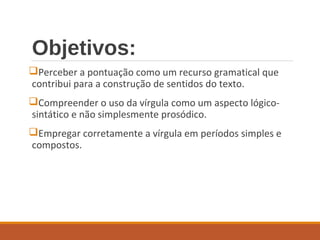 Objetivos:
Perceber a pontuação como um recurso gramatical que
contribui para a construção de sentidos do texto.
Compreender o uso da vírgula como um aspecto lógico-
sintático e não simplesmente prosódico.
Empregar corretamente a vírgula em períodos simples e
compostos.
 
