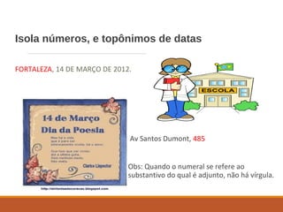 Isola números, e topônimos de datas
FORTALEZA, 14 DE MARÇO DE 2012.
Av Santos Dumont, 485
Obs: Quando o numeral se refere ao
substantivo do qual é adjunto, não há vírgula.
 