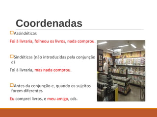 Coordenadas
Assindéticas
Foi à livraria, folheou os livros, nada comprou.
Sindéticas (não introduzidas pela conjunção
e)
Foi à livraria, mas nada comprou.
Antes da conjunção e, quando os sujeitos
forem diferentes
Eu comprei livros, e meu amigo, cds.
 