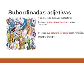 Subordinadas adjetivas
Somente as adjetivas explicativas
Os livros, que estavam expostos, foram
vendidos.
Os livros que estavam expostos foram vendidos.
(Adjetiva restritiva)
 