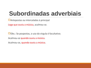 Subordinadas adverbiais
Antepostas ou intercaladas à principal
Logo que ouviu a música, acalmou-se.
Obs.: Se pospostas, o uso da vírgula é facultativo.
Acalmou-se quando ouviu a música.
Acalmou-se, quando ouviu a música.
 