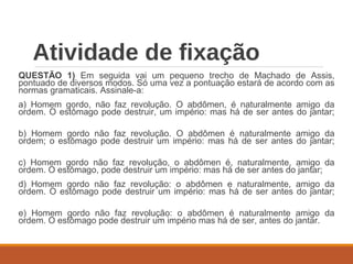 Atividade de fixação
QUESTÃO 1) Em seguida vai um pequeno trecho de Machado de Assis,
pontuado de diversos modos. Só uma vez a pontuação estará de acordo com as
normas gramaticais. Assinale-a:
a) Homem gordo, não faz revolução. O abdômen, é naturalmente amigo da
ordem. O estômago pode destruir, um império: mas há de ser antes do jantar;
b) Homem gordo não faz revolução. O abdômen é naturalmente amigo da
ordem; o estômago pode destruir um império: mas há de ser antes do jantar;
c) Homem gordo não faz revolução, o abdômen é, naturalmente, amigo da
ordem. O estômago, pode destruir um império: mas há de ser antes do jantar;
d) Homem gordo não faz revolução: o abdômen e naturalmente, amigo da
ordem. O estômago pode destruir um império: mas há de ser antes do jantar;
e) Homem gordo não faz revolução: o abdômen é naturalmente amigo da
ordem. O estômago pode destruir um império mas há de ser, antes do jantar.
 