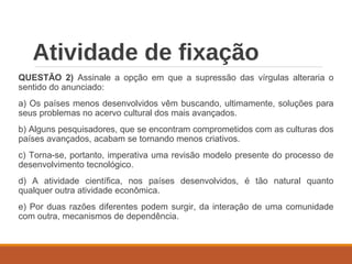 Atividade de fixação
QUESTÃO 2) Assinale a opção em que a supressão das vírgulas alteraria o
sentido do anunciado:
a) Os países menos desenvolvidos vêm buscando, ultimamente, soluções para
seus problemas no acervo cultural dos mais avançados.
b) Alguns pesquisadores, que se encontram comprometidos com as culturas dos
países avançados, acabam se tornando menos criativos.
c) Torna-se, portanto, imperativa uma revisão modelo presente do processo de
desenvolvimento tecnológico.
d) A atividade científica, nos países desenvolvidos, é tão natural quanto
qualquer outra atividade econômica.
e) Por duas razões diferentes podem surgir, da interação de uma comunidade
com outra, mecanismos de dependência.
 