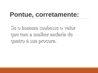 Pontue, corretamente:
Se o homem soubesse o valorSe o homem soubesse o valor
que tem a mulher andaria deque tem a mulher andaria de
quatro à sua procura.quatro à sua procura.
 