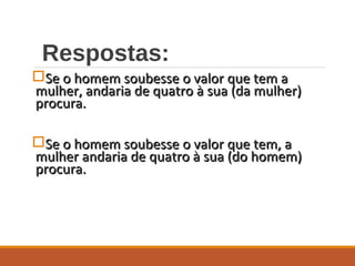 Respostas:
Se o homem soubesse o valor que tem aSe o homem soubesse o valor que tem a
mulher, andaria de quatro à sua (da mulher)mulher, andaria de quatro à sua (da mulher)
procura.procura.
Se o homem soubesse o valor que tem, aSe o homem soubesse o valor que tem, a
mulher andaria de quatro à sua (do homem)mulher andaria de quatro à sua (do homem)
procura.procura.
 