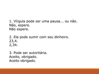 1. Vírgula pode ser uma pausa... ou não.
Não, espere.
Não espere.
2. Ela pode sumir com seu dinheiro.
23,4.
2,34.
3. Pode ser autoritária.
Aceito, obrigado.
Aceito obrigado.
 