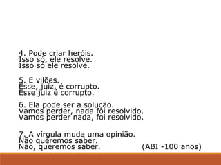 4. Pode criar heróis.
Isso só, ele resolve.
Isso só ele resolve.
5. E vilões.
Esse, juiz, é corrupto.
Esse juiz é corrupto.
6. Ela pode ser a solução.
Vamos perder, nada foi resolvido.
Vamos perder nada, foi resolvido.
7. A vírgula muda uma opinião.
Não queremos saber.
Não, queremos saber. (ABI -100 anos)
 
