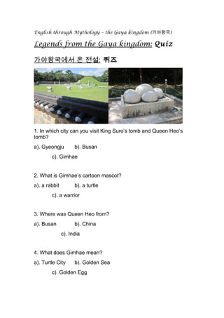 English through Mythology – the Gaya kingdom (가야왕국)
Legends from the Gaya kingdom: Quiz
가야왕국에서 온 전설: 퀴즈
1. In which city can you visit King Suro’s tomb and Queen Heo’s
tomb?
a). Gyeongju b). Busan
c). Gimhae
2. What is Gimhae’s cartoon mascot?
a). a rabbit b). a turtle
c). a warrior
3. Where was Queen Heo from?
a). Busan b). China
c). India
4. What does Gimhae mean?
a). Turtle City b). Golden Sea
c). Golden Egg
 