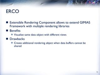 ERCO Extensible Rendering Component allows to extend GIMIAS Framework with multiple rendering libraries Benefits Visualize same data object with different views Drawbacks Create additional rendering object when data buffers cannot be shared 
