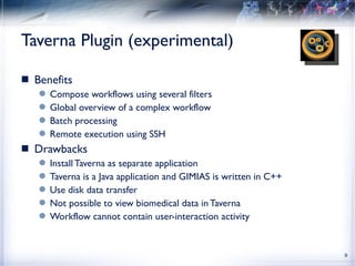 Taverna Plugin (experimental) Benefits Compose workflows using several filters Global overview of a complex workflow Batch processing Remote execution using SSH Drawbacks Install Taverna as separate application Taverna is a Java application and GIMIAS is written in C++  Use disk data transfer Not possible to view biomedical data in Taverna Workflow cannot contain user-interaction activity 
