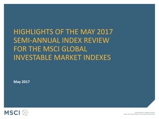 © 2017 MSCI Inc. All rights reserved.
Please refer to the disclaimer at the end of this document.
HIGHLIGHTS OF THE MAY 2017
SEMI-ANNUAL INDEX REVIEW
FOR THE MSCI GLOBAL
INVESTABLE MARKET INDEXES
May 2017
 