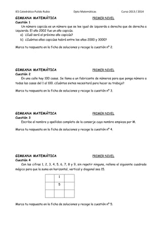 IES Catedrático Pulido Rubio Dpto Matemáticas Curso 2013 / 2014
GIMKANA MATEMÁTICA PRIMER NIVEL
Cuestión 1
Un número capicúa es un número que se lee igual de izquierda a derecha que de derecha a
izquierda. El año 2002 fue un año capicúa.
a) ¿Cuál será el próximo año capicúa?
b) ¿Cuántos años capicúas habrá entre los años 2000 y 3000?
Marca tu respuesta en la ficha de soluciones y recoge la cuestión nº 2.
GIMKANA MATEMÁTICA PRIMER NIVEL
Cuestión 2
En una calle hay 100 casas. Se llama a un fabricante de números para que ponga número a
todas las casas del 1 al 100. ¿Cuántos sietes necesitará para hacer su trabajo?
Marca tu respuesta en la ficha de soluciones y recoge la cuestión nº 3.
GIMKANA MATEMÁTICA PRIMER NIVEL
Cuestión 3
Escribe el nombre y apellidos completo de la conserje cuyo nombre empieza por M.
Marca tu respuesta en la ficha de soluciones y recoge la cuestión nº 4.
GIMKANA MATEMÁTICA PRIMER NIVEL
Cuestión 4
Con las cifras 1, 2, 3, 4, 5, 6, 7, 8 y 9, sin repetir ninguna, rellena el siguiente cuadrado
mágico para que la suma en horizontal, vertical y diagonal sea 15.
1
5
Marca tu respuesta en la ficha de soluciones y recoge la cuestión nº 5.
 