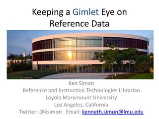 Keeping a Gimlet Eye on Reference Data Ken Simon Reference and Instruction Technologies Librarian Loyola Marymount University Los Angeles, California Twitter: @ksimon   Email: kenneth.simon@lmu.edu 