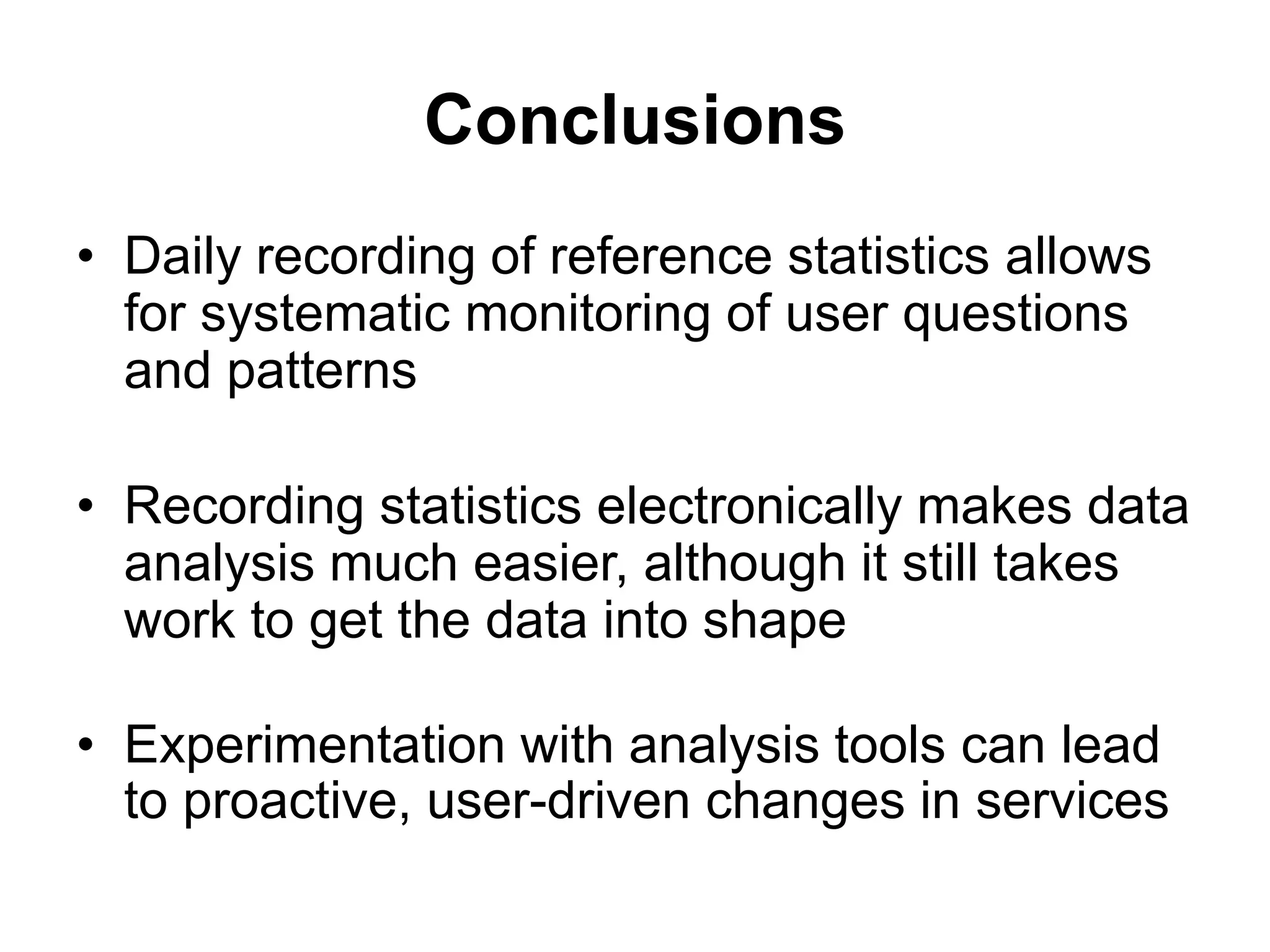 Conclusions
• Daily recording of reference statistics allows
for systematic monitoring of user questions
and patterns
• Recording statistics electronically makes data
analysis much easier, although it still takes
work to get the data into shape
• Experimentation with analysis tools can lead
to proactive, user-driven changes in services
 
