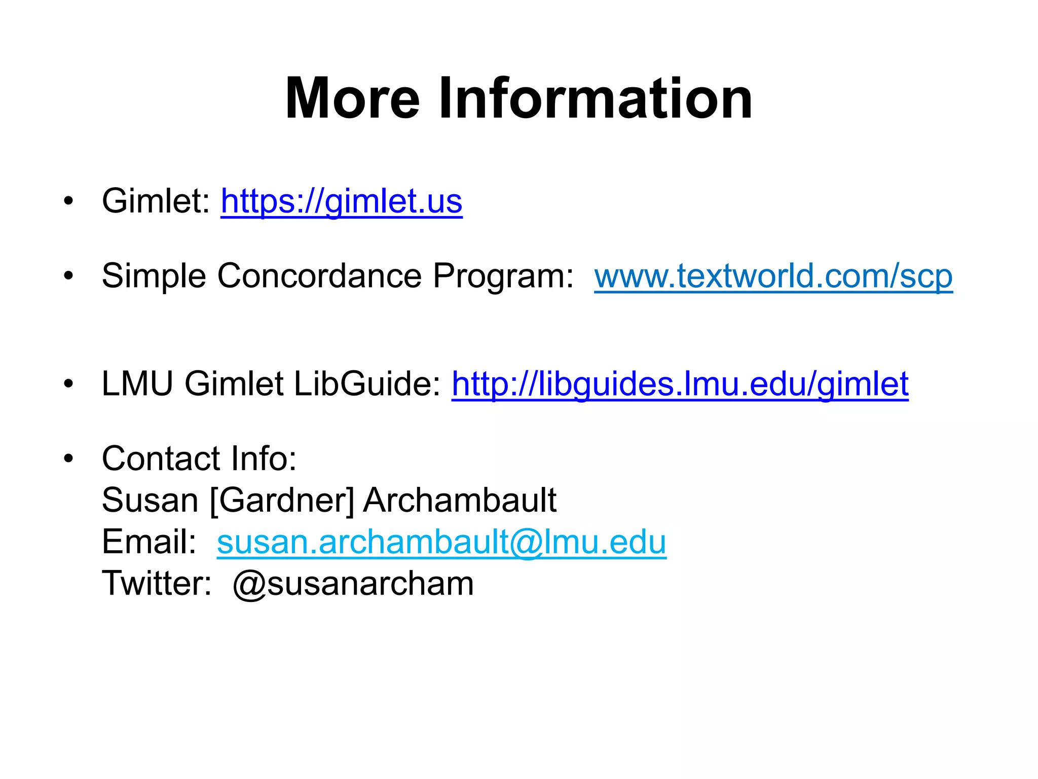 More Information
• Gimlet: https://gimlet.us
• Simple Concordance Program: www.textworld.com/scp
• LMU Gimlet LibGuide: http://libguides.lmu.edu/gimlet
• Contact Info:
Susan [Gardner] Archambault
Email: susan.archambault@lmu.edu
Twitter: @susanarcham
 