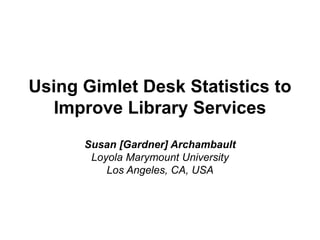 Using Gimlet Desk Statistics to
Improve Library Services
Susan [Gardner] Archambault
Loyola Marymount University
Los Angeles, CA, USA
 