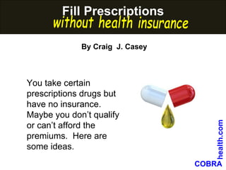 Fill prescriptions without health insurance You take certain prescriptions drugs but have no insurance.  Maybe you don’t qualify or can’t afford the premiums.  Here are some ideas.  Fill Prescriptions  COBRA    health.com By Craig  J. Casey without health insurance 