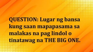 QUESTION: Lugar ng bansa
kung saan mapapasama sa
malakas na pag lindol o
tinatawag na THE BIG ONE.
 