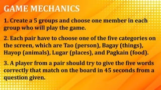 GAME MECHANICS
1. Create a 5 groups and choose one member in each
group who will play the game.
2. Each pair have to choose one of the five categories on
the screen, which are Tao (person), Bagay (things),
Hayop (animals), Lugar (places), and Pagkain (food).
3. A player from a pair should try to give the five words
correctly that match on the board in 45 seconds from a
question given.
 