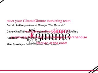 meet your GimmeGimme marketing team Derrain Anthony – Account Manager “The Maverick” Cathy Chao – Creative “The Visionary” HaoQuan– Media Planner  “The Dreamer” Mimi Staveley– Public Relations “The Enforcer” The exclusive online boutique that offers previously loved high-end designer merchandise at a fraction of the cost! 1 