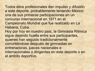 Todos ellos profesionales dan impulso y difusión a este deporte, probablemente teniendo México una de sus primeras participaciones en un concurso internacional en 1971 en el Campeonato Mundial que fue realizado en La Habana, Cuba.  Hoy por hoy en nuestro país, la Gimnásia Rítmica sigue dejando huella entre sus participantes, quienes han seguido tradicionalmente convirtiéndose después de gimnastas en entrenadoras, jueces nacionales e internacionales o dirigentes en este deporte o en el ámbito deportivo. 