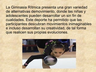 La Gimnasia Rítmica presenta una gran variedad de alternativas demovimiento, donde las niñas y adolescentes pueden desarrollar un sin fin de cualidades. Este deporte ha permitido que las participantes descubran movimientos inimaginables e incluso desarrollan su creatividad, de tal forma que realicen sus propias evoluciones.  