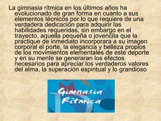 La gimnasia rítmica en los últimos años ha evolucionado de gran forma en cuanto a sus elementos técnicos por lo que requiere de una verdadera dedicación para adquirir las habilidades requeridas, sin embargo en el trayecto, aquella pequeña o jovencita que la practique de inmediato incorporara a su imagen corporal el porte, la elegancia y belleza propios de los movimientos elementales de este deporte y en su mente se generaran los efectos necesarios para apreciar los verdaderos valores del alma, la superación espiritual y lo grandioso 