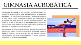 GIMNASIAACROBÁTICA
La gimnasia acrobática es una disciplina gimnástica basada en
rutinas que deben presentar giros, saltos y muestras de equilibrio y
flexibilidad. Los ejercicios son realizados por equipos de entre dos
y seis atletas, cuyos movimientos deben ser coordinados y
armónicos. La pista donde se practica gimnasia acrobática es
similar a la que se emplea en la gimnasia artística. Aunque la
duración de la rutina depende de cada categoría, por lo general los
ejercicios se extienden unos 150 segundos.
La realización de una rutina de gimnasia acrobática constante de
tres grandes etapas. Primero es el momento del montaje, donde la
figura se ordena y se va armando. Una vez lograda, llega el
mantenimiento, que debe desarrollarse por 3 o más segundos.
Finalmente se produce el desmontaje.
 