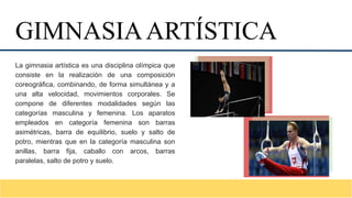 La gimnasia artística es una disciplina olímpica que
consiste en la realización de una composición
coreográfica, combinando, de forma simultánea y a
una alta velocidad, movimientos corporales. Se
compone de diferentes modalidades según las
categorías masculina y femenina. Los aparatos
empleados en categoría femenina son barras
asimétricas, barra de equilibrio, suelo y salto de
potro, mientras que en la categoría masculina son
anillas, barra fija, caballo con arcos, barras
paralelas, salto de potro y suelo.
GIMNASIAARTÍSTICA
 