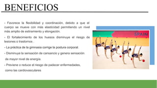 v
BENEFICIOS
- Favorece la flexibilidad y coordinación, debido a que el
cuerpo se mueve con más elasticidad permitiendo un nivel
más amplio de estiramiento y elongación.
- El fortalecimiento de los huesos disminuye el riesgo de
lesiones o trastornos .
- La práctica de la gimnasia corrige la postura corporal.
- Disminuye la sensación de cansancio y genera sensación
de mayor nivel de energía.
- Previene o reduce el riesgo de padecer enfermedades,
como las cardiovasculares
 
