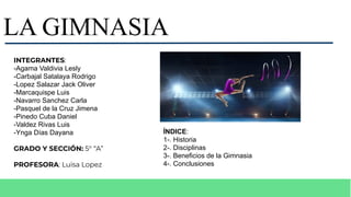 LA GIMNASIA
ÍNDICE:
1-. Historia
2-. Disciplinas
3-. Beneficios de la Gimnasia
4-. Conclusiones
INTEGRANTES:
-Agama Valdivia Lesly
-Carbajal Satalaya Rodrigo
-Lopez Salazar Jack Oliver
-Marcaquispe Luis
-Navarro Sanchez Carla
-Pasquel de la Cruz Jimena
-Pinedo Cuba Daniel
-Valdez Rivas Luis
-Ynga Días Dayana
GRADO Y SECCIÓN: 5° “A”
PROFESORA: Luisa Lopez
 