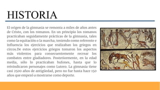 HISTORIA
El origen de la gimnasia se remonta a miles de años antes
de Cristo, con los romanos. En un principio los romanos
practicaban seguidamente prácticas de la gimnasia, tales
como la equitación o la marcha; teniendo como referente e
inﬂuencia los ejercicios que realizaban los griegos en
circos.De estos ejercicios griegos tomaron los aspectos
más violentos para consecuentemente recrear los
combates entre gladiadores. Posteriormente, en la edad
media, sólo lo practicaban bufones, hasta que lo
reivindicaron personajes como Lutero. La gimnasia tiene
casi 2500 años de antigüedad, pero no fue hasta hace 150
años que empezó a mostrarse como deporte.
 