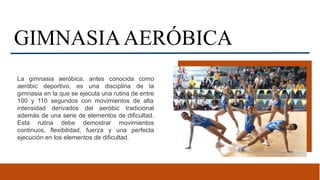 GIMNASIAAERÓBICA
La gimnasia aeróbica, antes conocida como
aeróbic deportivo, es una disciplina de la
gimnasia en la que se ejecuta una rutina de entre
100 y 110 segundos con movimientos de alta
intensidad derivados del aeróbic tradicional
además de una serie de elementos de dificultad.
Esta rutina debe demostrar movimientos
continuos, flexibilidad, fuerza y una perfecta
ejecución en los elementos de dificultad.
 