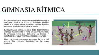 GIMNASIA RÍTMICA
La gimnasia rítmica es una especialidad gimnástica
que, con música de fondo y apelando muchas
veces a la utilización de aparatos, recurre a pasos
de danza en el desarrollo de sus rutinas.
En la gimnasia rítmica, el atleta debe desarrollar un
montaje manteniendo el ritmo en sus movimientos.
El gimnasta tiene que demostrar su técnica y
satisfacer los requerimientos estéticos del jurado.
Dato: La primera gimnasta en ganar la copa del
mundo fue Ludmila Savinkova de la unión
soviética.
 