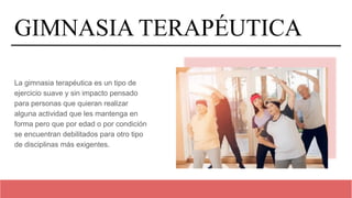 GIMNASIA TERAPÉUTICA
La gimnasia terapéutica es un tipo de
ejercicio suave y sin impacto pensado
para personas que quieran realizar
alguna actividad que les mantenga en
forma pero que por edad o por condición
se encuentran debilitados para otro tipo
de disciplinas más exigentes.
 