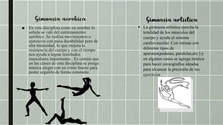 ■ En esta disciplina como su nombre lo
señala se vale del entrenamiento
aeróbico .Se realiza movimientos o
ejercicios con poca durabilidad pero de
alta intensidad, lo que mejora la
resistencia del cuerpo y con el tiempo
nos ayuda a lograr resultados
musculares importantes . Es común que
en las clases de esta disciplina se ponga
música alegre con un ritmo bueno para
poder seguirlo de forma constante.
 La gimnasia artística ejercita la
totalidad de los músculos del
cuerpo y ayuda al sistema
cardiovascular. Con rutinas con
diferente tipos de
aparatos(pedanas, paralelas,etc.) y
en algunos casos se agrega música
para hacer coreografías ideadas
para alcanzar la precisión de los
ejercicios .
 